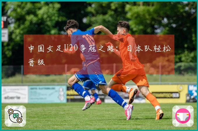 中国女足U20争冠之路：日本队轻松晋级