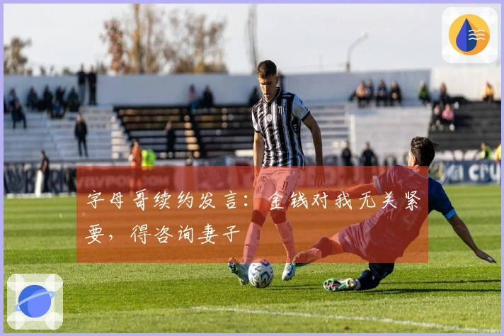 字母哥续约发言：金钱对我无关紧要，得咨询妻子