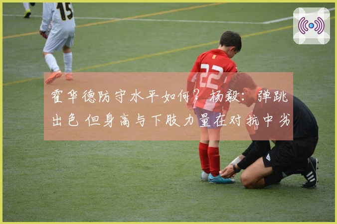 霍华德防守水平如何？杨毅：弹跳出色 但身高与下肢力量在对抗中劣势于传统中锋