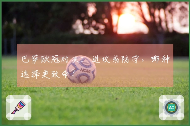 巴萨欧冠对决：进攻或防守，哪种选择更致命？