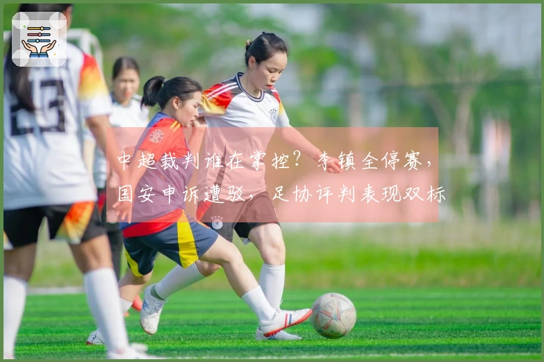 中超裁判谁在掌控？李镇全停赛，国安申诉遭驳，足协评判表现双标