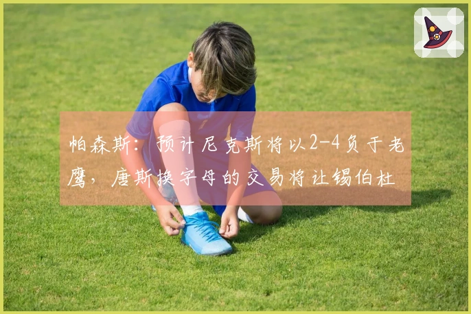 帕森斯：预计尼克斯将以2-4负于老鹰，唐斯换字母的交易将让锡伯杜乐开花