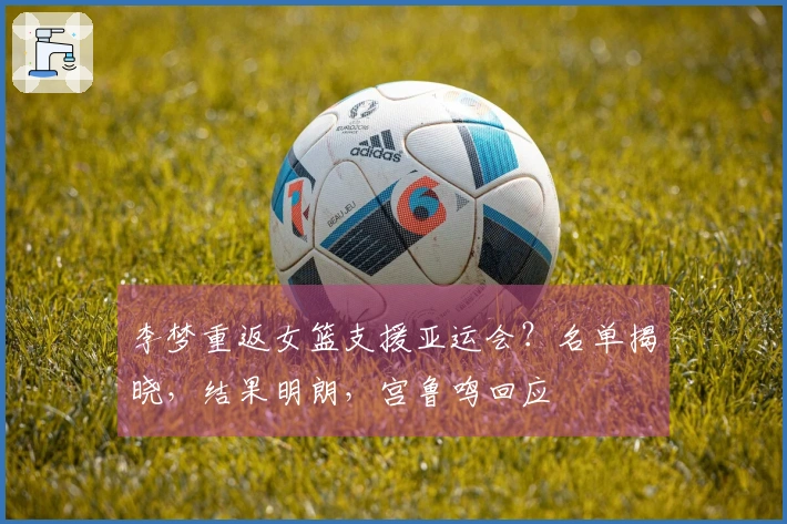 李梦重返女篮支援亚运会？名单揭晓，结果明朗，宫鲁鸣回应