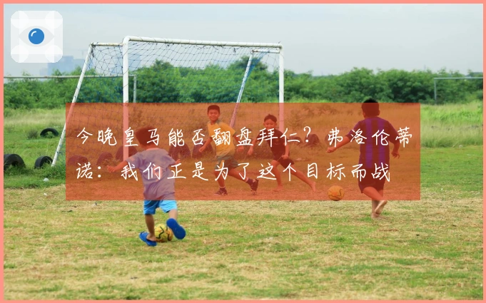 今晚皇马能否翻盘拜仁？弗洛伦蒂诺：我们正是为了这个目标而战