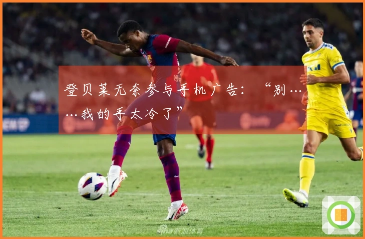 登贝莱无奈参与手机广告：“别……我的手太冷了”